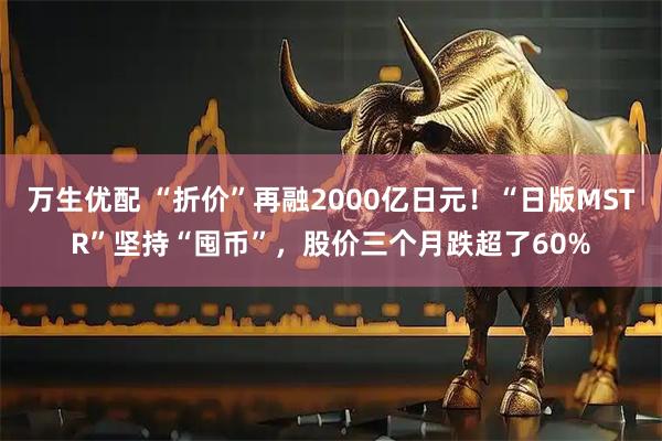 万生优配 “折价”再融2000亿日元！“日版MSTR”坚持“囤币”，股价三个月跌超了60%