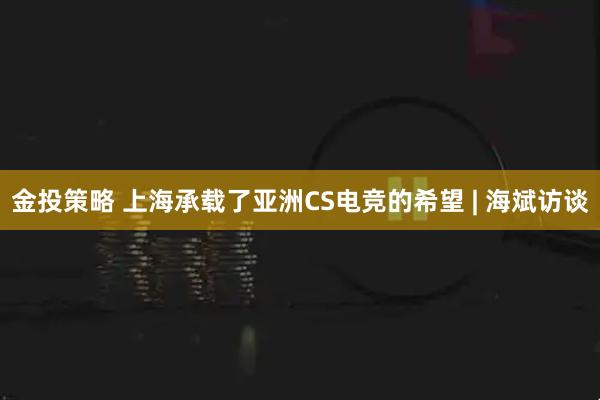 金投策略 上海承载了亚洲CS电竞的希望 | 海斌访谈