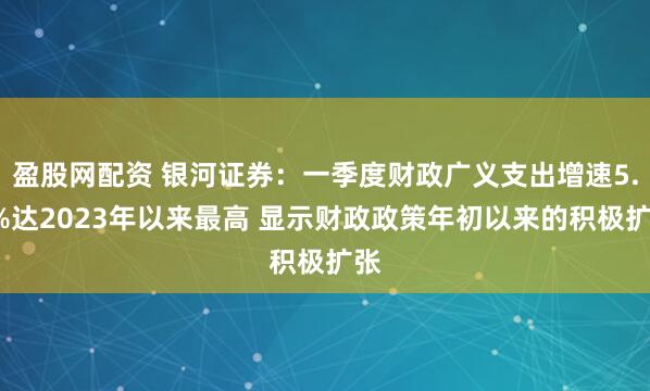 盈股网配资 银河证券：一季度财政广义支出增速5.6%达2023年以来最高 显示财政政策年初以来的积极扩张