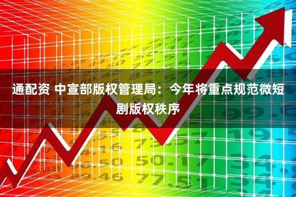 通配资 中宣部版权管理局：今年将重点规范微短剧版权秩序