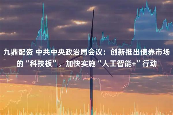 九鼎配资 中共中央政治局会议：创新推出债券市场的“科技板”，加快实施“人工智能+”行动