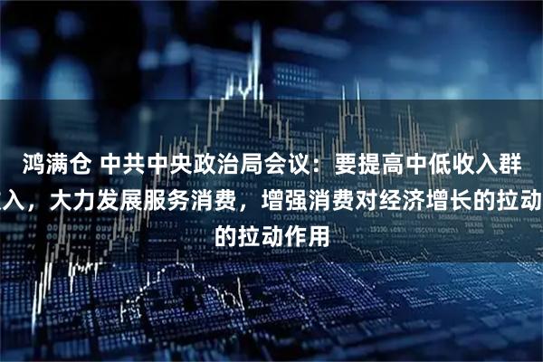 鸿满仓 中共中央政治局会议：要提高中低收入群体收入，大力发展服务消费，增强消费对经济增长的拉动作用
