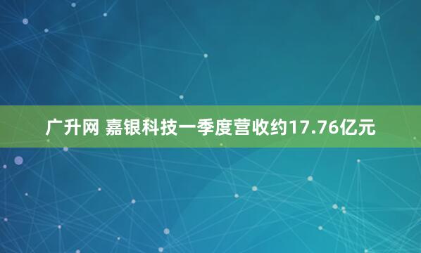 广升网 嘉银科技一季度营收约17.76亿元
