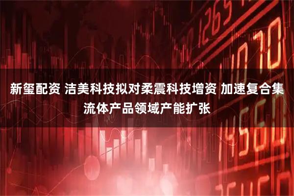 新玺配资 洁美科技拟对柔震科技增资 加速复合集流体产品领域产能扩张