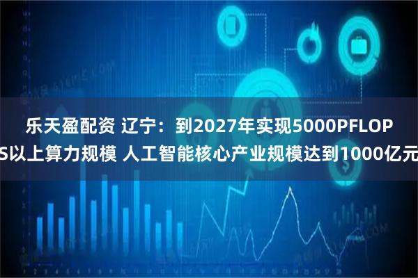 乐天盈配资 辽宁：到2027年实现5000PFLOPS以上算力规模 人工智能核心产业规模达到1000亿元