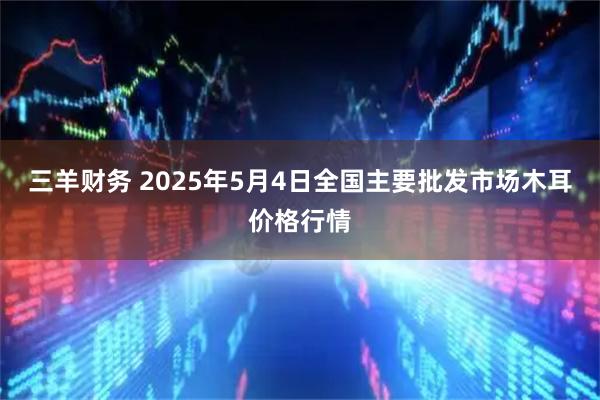三羊财务 2025年5月4日全国主要批发市场木耳价格行情
