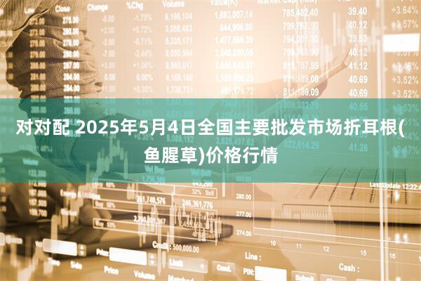 对对配 2025年5月4日全国主要批发市场折耳根(鱼腥草)价格行情