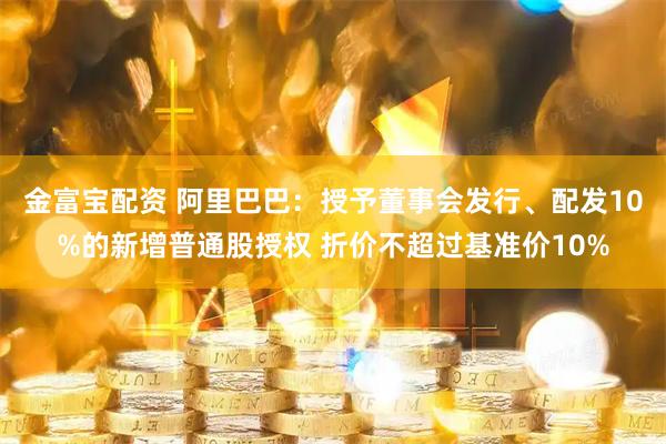 金富宝配资 阿里巴巴：授予董事会发行、配发10%的新增普通股授权 折价不超过基准价10%
