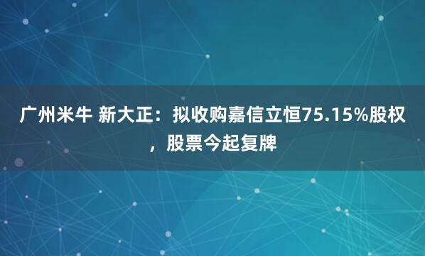 广州米牛 新大正：拟收购嘉信立恒75.15%股权，股票今起复牌