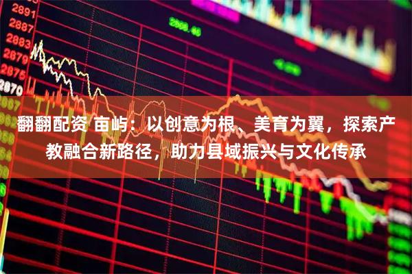 翻翻配资 亩屿：以创意为根、美育为翼，探索产教融合新路径，助力县域振兴与文化传承