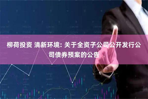 柳荷投资 清新环境: 关于全资子公司公开发行公司债券预案的公告