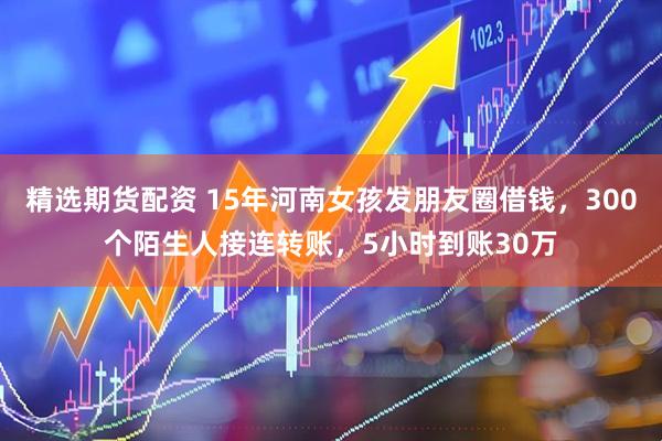 精选期货配资 15年河南女孩发朋友圈借钱，300个陌生人接连转账，5小时到账30万