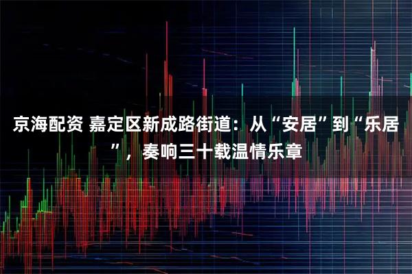 京海配资 嘉定区新成路街道：从“安居”到“乐居”，奏响三十载温情乐章