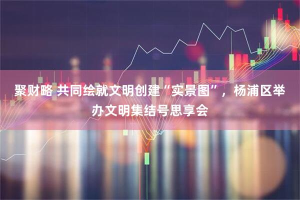 聚财略 共同绘就文明创建“实景图”，杨浦区举办文明集结号思享会