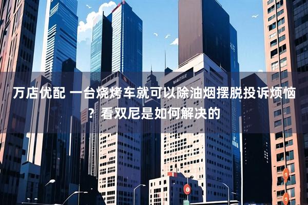 万店优配 一台烧烤车就可以除油烟摆脱投诉烦恼？看双尼是如何解决的