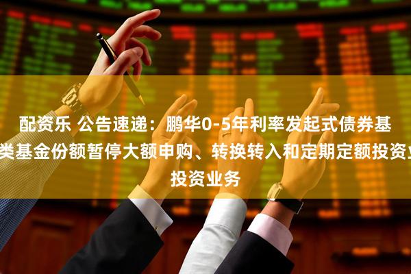 配资乐 公告速递：鹏华0-5年利率发起式债券基金C类基金份额暂停大额申购、转换转入和定期定额投资业务