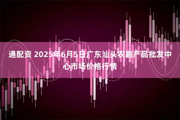 通配资 2025年6月5日广东汕头农副产品批发中心市场价格行情