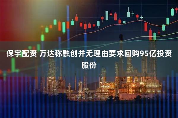 保宇配资 万达称融创并无理由要求回购95亿投资股份