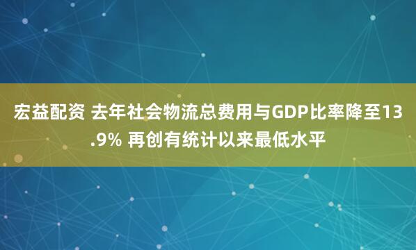 宏益配资 去年社会物流总费用与GDP比率降至13.9% 再创有统计以来最低水平