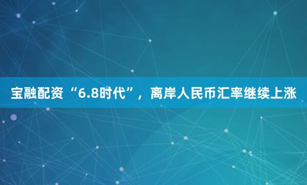 宝融配资 “6.8时代”，离岸人民币汇率继续上涨