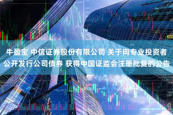 牛盈宝 中信证券股份有限公司 关于向专业投资者公开发行公司债券 获得中国证监会注册批复的公告