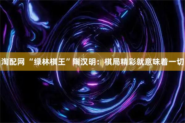 淘配网 “绿林棋王”陶汉明：棋局精彩就意味着一切