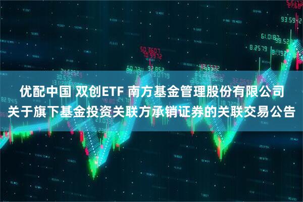 优配中国 双创ETF 南方基金管理股份有限公司关于旗下基金投资关联方承销证券的关联交易公告