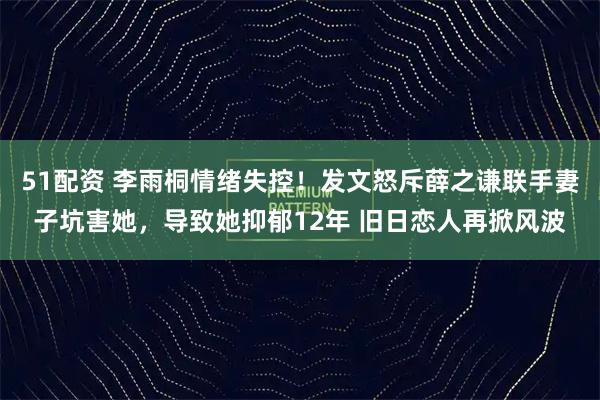 51配资 李雨桐情绪失控！发文怒斥薛之谦联手妻子坑害她，导致她抑郁12年 旧日恋人再掀风波