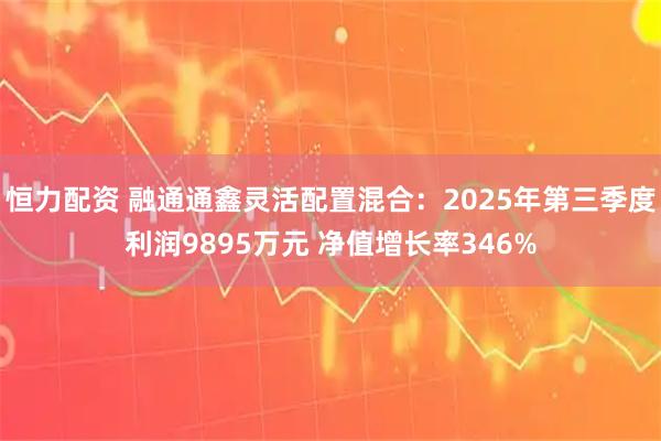 恒力配资 融通通鑫灵活配置混合：2025年第三季度利润9895万元 净值增长率346%