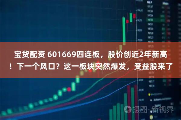 宝货配资 601669四连板，股价创近2年新高！下一个风口？这一板块突然爆发，受益股来了